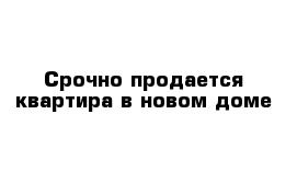 Срочно продается квартира в новом доме 